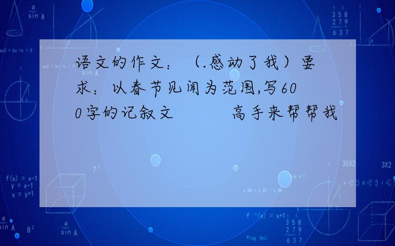 语文的作文：（.感动了我）要求：以春节见闻为范围,写600字的记叙文　　　高手来帮帮我