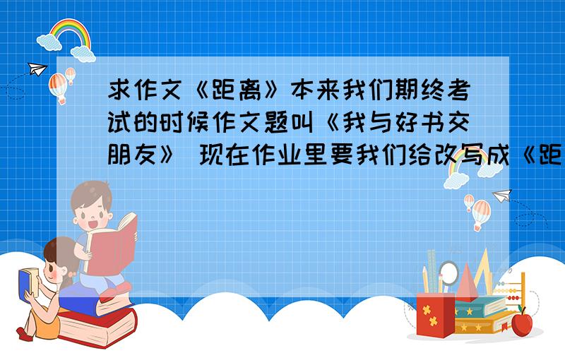 求作文《距离》本来我们期终考试的时候作文题叫《我与好书交朋友》 现在作业里要我们给改写成《距离》 记住一定要和原来的题目有些关联呀 非诚勿扰!