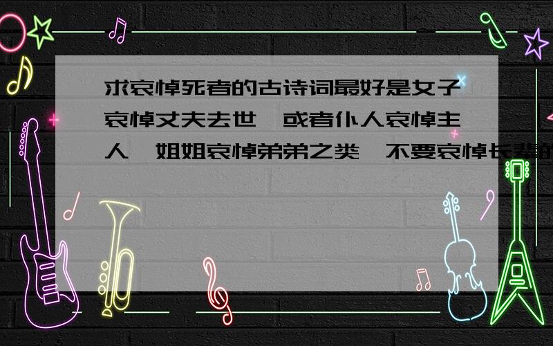 求哀悼死者的古诗词最好是女子哀悼丈夫去世,或者仆人哀悼主人,姐姐哀悼弟弟之类,不要哀悼长辈的.表现死者去世,生者的悲哀和思念的.谢谢帮助^^最好是诗词,以女子的口吻最好,没有女子的