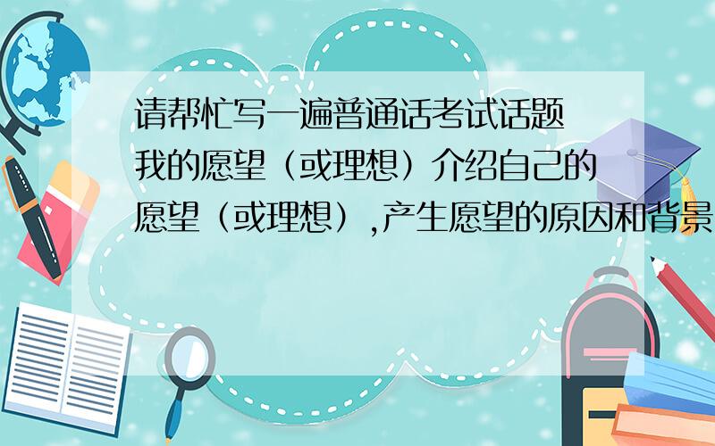 请帮忙写一遍普通话考试话题 我的愿望（或理想）介绍自己的愿望（或理想）,产生愿望的原因和背景,为实现愿望是如何努力的,现在有没有实现愿望,对愿望有了新的认识.