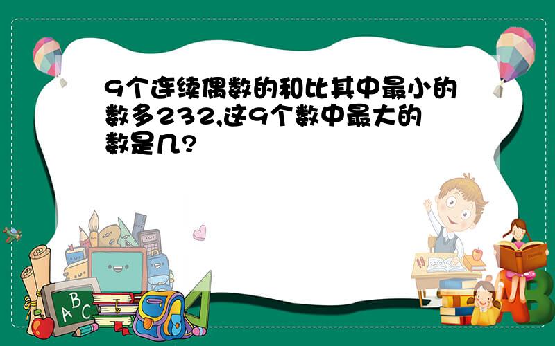 9个连续偶数的和比其中最小的数多232,这9个数中最大的数是几?