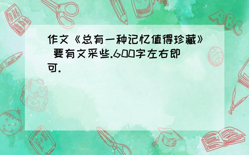 作文《总有一种记忆值得珍藏》 要有文采些.600字左右即可.