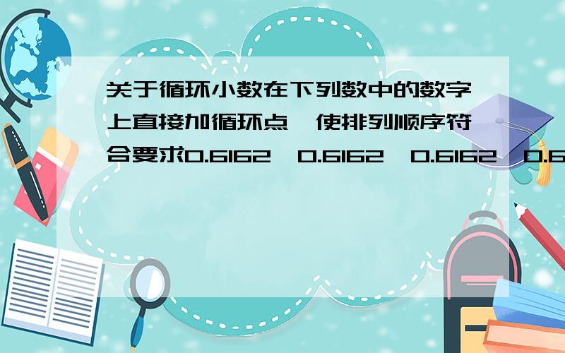 关于循环小数在下列数中的数字上直接加循环点,使排列顺序符合要求0.6162＞0.6162＞0.6162＞0.6162＞0.6162