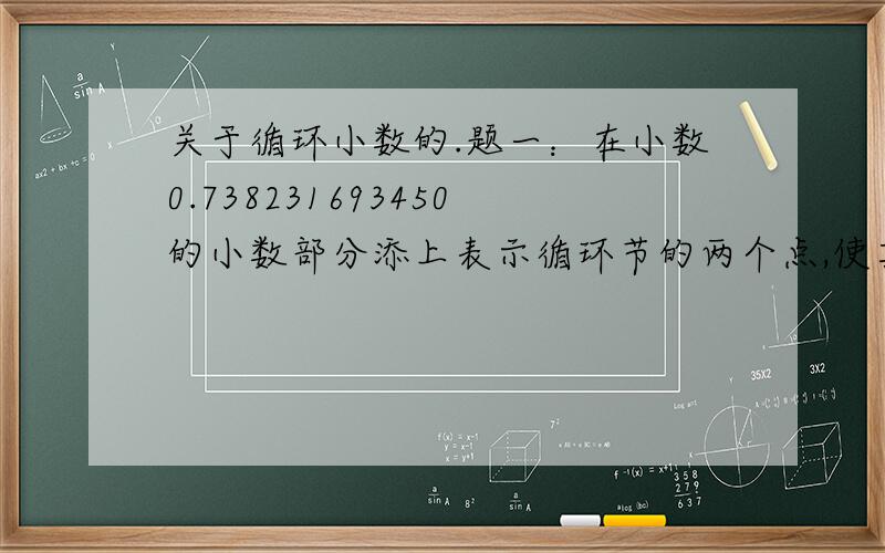 关于循环小数的.题一：在小数0.738231693450的小数部分添上表示循环节的两个点,使其变成循环小数,已知小数点后第100位上的数字是3,这个循环小数是怎样的?这题是怎么算的?有那位高人能给写