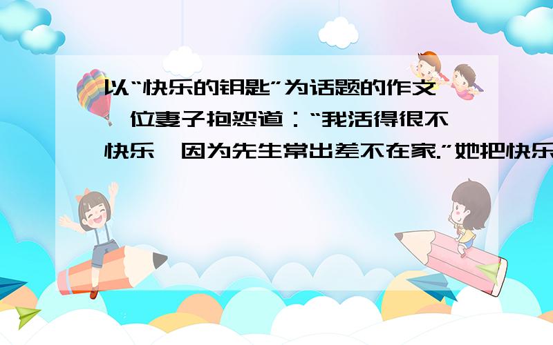 以“快乐的钥匙”为话题的作文一位妻子抱怨道：“我活得很不快乐,因为先生常出差不在家.”她把快乐的钥匙放在先生手里.一位妈妈说：“我的孩子不听话,叫我很生气!”她把快乐的钥匙