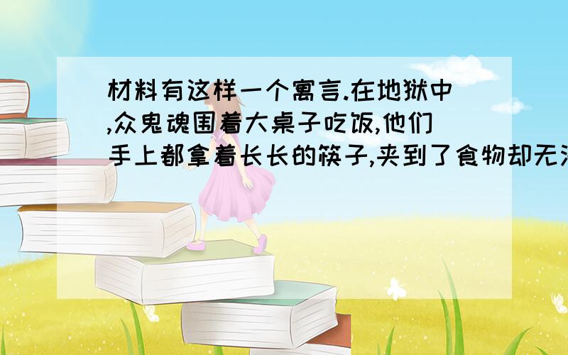 材料有这样一个寓言.在地狱中,众鬼魂围着大桌子吃饭,他们手上都拿着长长的筷子,夹到了食物却无法放到自己嘴里,于是人人挨饿.在天堂中,众天使也围着大桌子吃饭,他们手里的筷子同样是