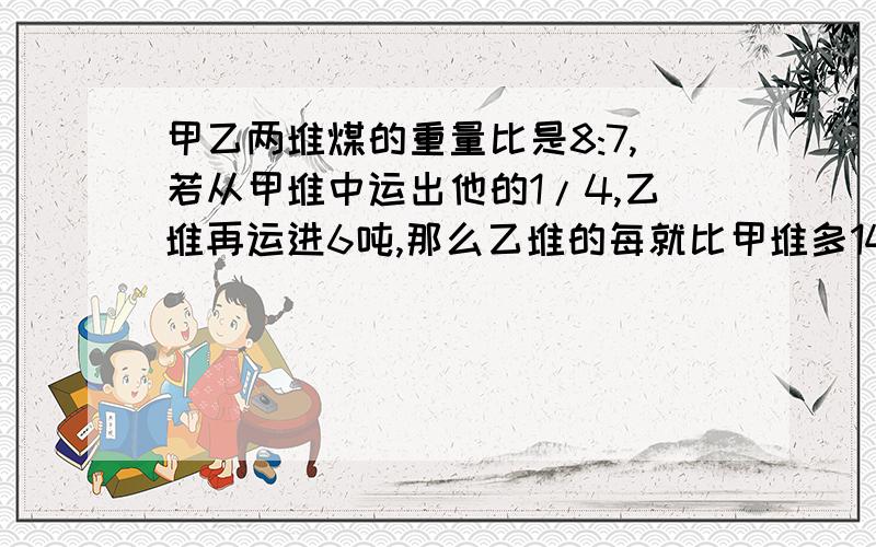 甲乙两堆煤的重量比是8:7,若从甲堆中运出他的1/4,乙堆再运进6吨,那么乙堆的每就比甲堆多14吨,甲堆原有多少吨?能不能说得详细点，我有点难看懂就，最好别用方程来解