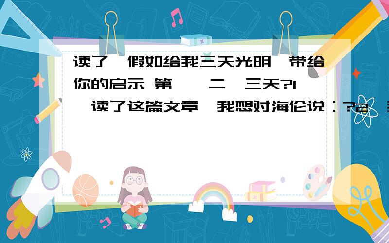 读了《假如给我三天光明》带给你的启示 第一、二、三天?1、读了这篇文章,我想对海伦说：?2、我想对自己说：?3、读了《假如给我三天光明》给我的启示：第一天:?第二天：?第三天：?一共