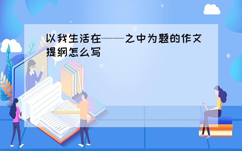 以我生活在——之中为题的作文提纲怎么写