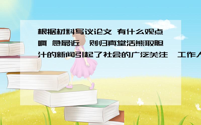 根据材料写议论文 有什么观点啊 急最近一则归真堂活熊取胆汁的新闻引起了社会的广泛关注,工作人员称他采用的是无痛技术,熊没有痛苦,记者问：“你不是熊,怎知熊不痛?”工作人员回答：