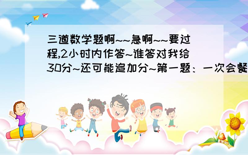 三道数学题啊~~急啊~~要过程,2小时内作答~谁答对我给30分~还可能追加分~第一题：一次会餐,每两人用一只蛋糕碟,四人合用一只汤碗,结果最后统计会餐的人共用去碗碟65只,参加会餐的人数是