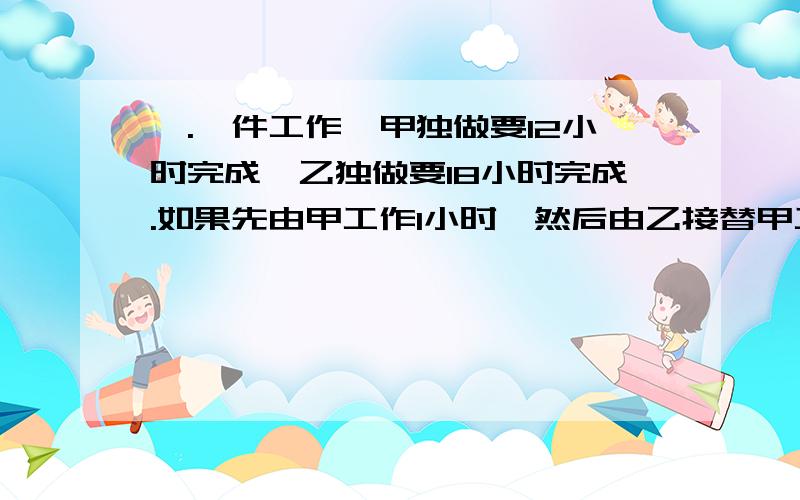 一.一件工作,甲独做要12小时完成,乙独做要18小时完成.如果先由甲工作1小时,然后由乙接替甲工作1小时,再由甲接替乙工作1小时……两人如此交替工作,那么完成任务时共用了几小时?二.甲有桌