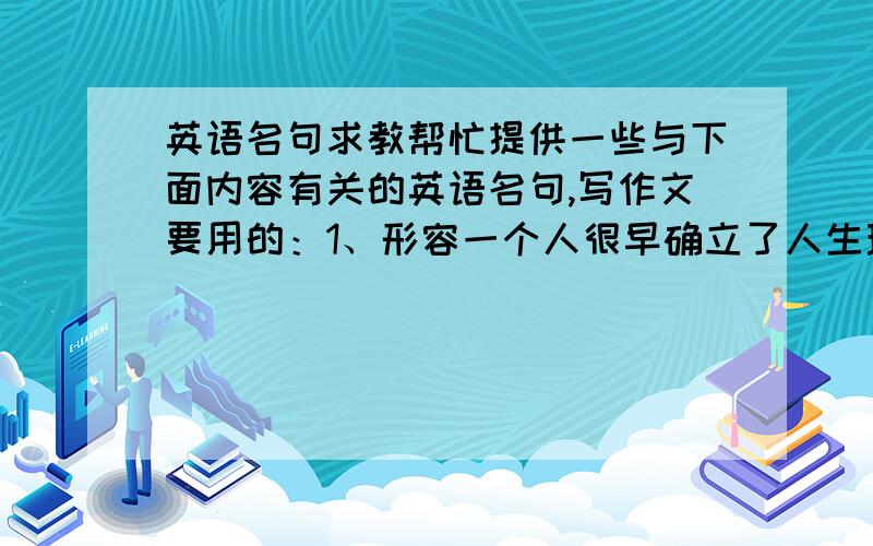 英语名句求教帮忙提供一些与下面内容有关的英语名句,写作文要用的：1、形容一个人很早确立了人生理想,并一直为之努力的；2、在工作学习之余接触音乐、舞蹈等艺术课程,可以使我们全