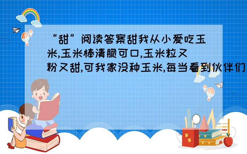 “甜”阅读答案甜我从小爱吃玉米,玉米棒清脆可口,玉米粒又粉又甜,可我家没种玉米,每当看到伙伴们捧着玉米说笑的时候,我总是扫兴地走开.几次下来,我终于产生了一个坏念头.有一次,我悄