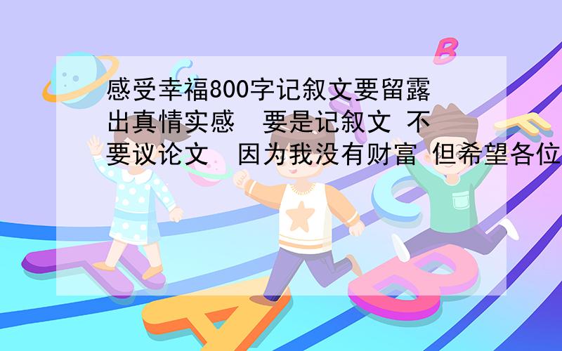 感受幸福800字记叙文要留露出真情实感  要是记叙文 不要议论文  因为我没有财富 但希望各位帮帮忙