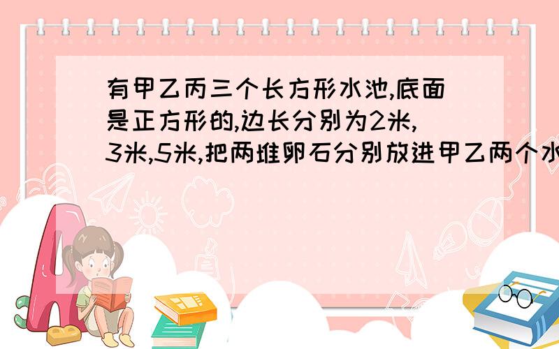 有甲乙丙三个长方形水池,底面是正方形的,边长分别为2米,3米,5米,把两堆卵石分别放进甲乙两个水池,两个水池分别升高6厘米和8厘,如果将两堆卵石沉进在丙水池,丙水池升高几厘米?