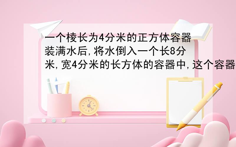 一个棱长为4分米的正方体容器装满水后,将水倒入一个长8分米,宽4分米的长方体的容器中,这个容器的水深市多少分米?一个雨量器,开口时一个边长为3分米的正方形,底座是长宽都是2分米的长