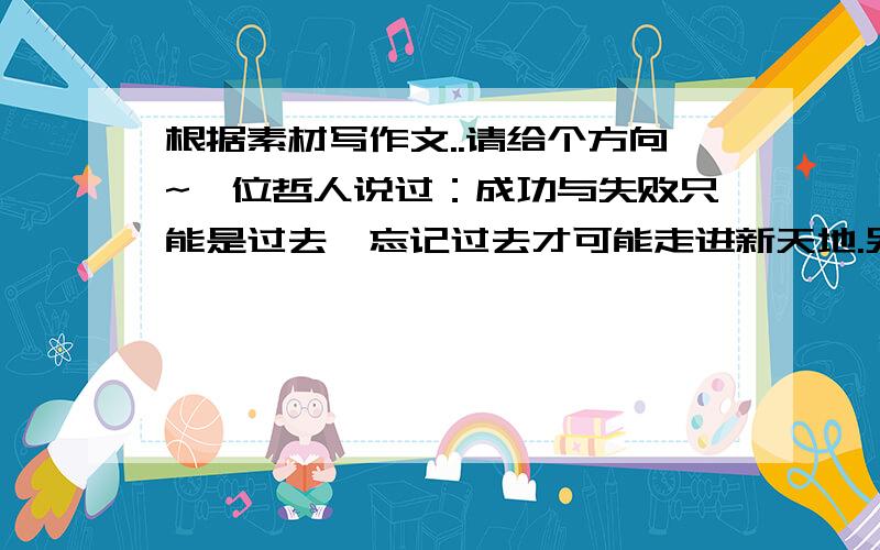 根据素材写作文..请给个方向~一位哲人说过：成功与失败只能是过去,忘记过去才可能走进新天地.另一位哲人说：过去不能忘,因为历史是一个永恒的存在.请以“忘与不忘”为话题写一篇议论