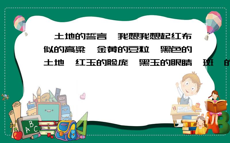 《土地的誓言》我想我想起红布似的高粱,金黄的豆粒,黑色的土地,红玉的脸庞,黑玉的眼睛,斑斓的山雕,奔驰的鹿群,带着松香气味的煤块,带着赤色的足金；我想起幽远的车铃,晴天里马儿戴着