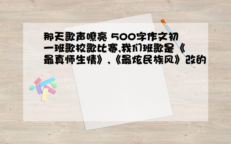 那天歌声嘹亮 500字作文初一班歌校歌比赛,我们班歌是《最真师生情》,《最炫民族风》改的