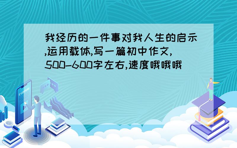 我经历的一件事对我人生的启示,运用载体,写一篇初中作文,500-600字左右,速度哦哦哦_________稍微快一点,急用