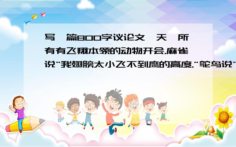 写一篇800字议论文一天,所有有飞翔本领的动物开会.麻雀说“我翅膀太小飞不到鹰的高度.”鸵鸟说“我翅膀拉不起沉重的身体,已经快成摆设了.”蝙蝠说“正应为这翅膀,人们都说我是禽兽.”
