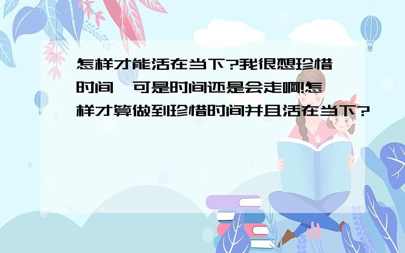 怎样才能活在当下?我很想珍惜时间,可是时间还是会走啊!怎样才算做到珍惜时间并且活在当下?