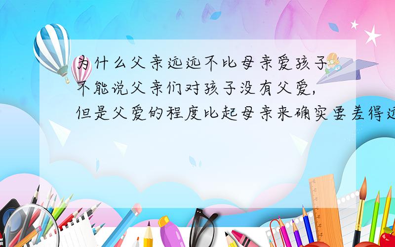 为什么父亲远远不比母亲爱孩子不能说父亲们对孩子没有父爱,但是父爱的程度比起母亲来确实要差得远.   为什么歌颂母亲的歌曲与文章很多而父亲几乎没有,为什么人们把一些美好的事物比