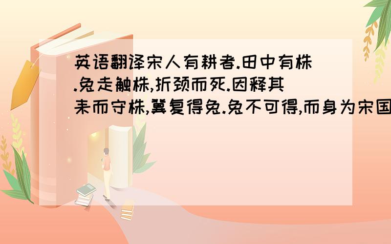 英语翻译宋人有耕者.田中有株.兔走触株,折颈而死.因释其耒而守株,冀复得兔.兔不可得,而身为宋国笑.冀的意思（ ）笑的意思（ ）兔走触株,折颈而死.（的意思）-------------------------------.