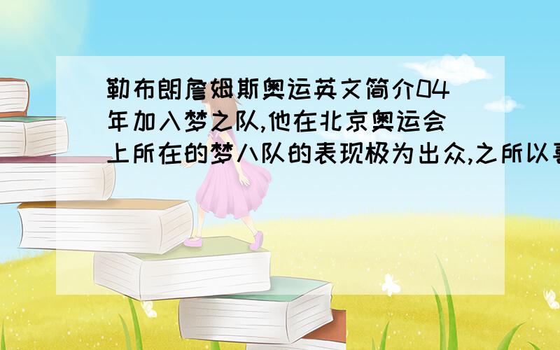 勒布朗詹姆斯奥运英文简介04年加入梦之队,他在北京奥运会上所在的梦八队的表现极为出众,之所以喜欢他,就是他在球场的快攻常常能在后场BLOCK,接着飞奔到前场ALLY-OOP或者自己断球快功用自