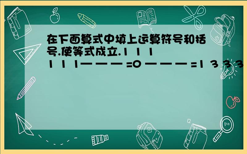 在下面算式中填上运算符号和括号.使等式成立.1 1 1 1 1 1— — — =0 — — — =1 3 3 3 3 3 31 1 1 1 1 1 1 1— — — — =0 — — — — =1 3 3 3 3 3 3 3 3对不起，是这样 的