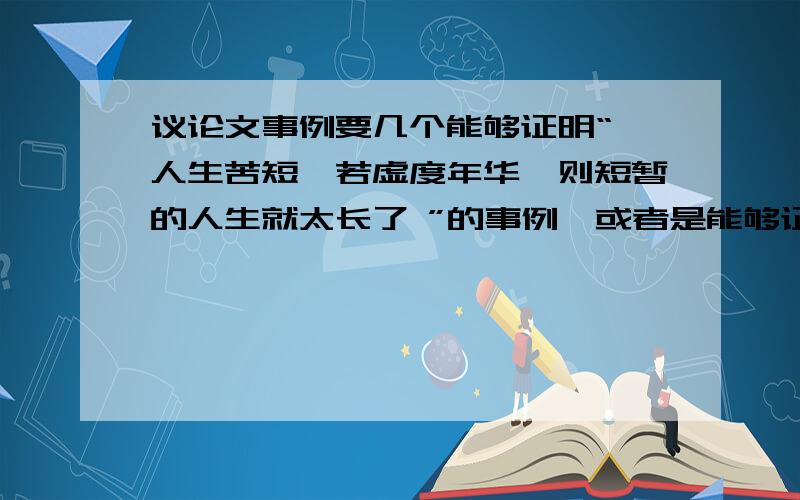 议论文事例要几个能够证明“ 人生苦短,若虚度年华,则短暂的人生就太长了 ”的事例,或者是能够证明“ 当荣誉心受伤的时候,友谊是治愈它的良药 ”的事例.至少三四个,最好能够是正反事例