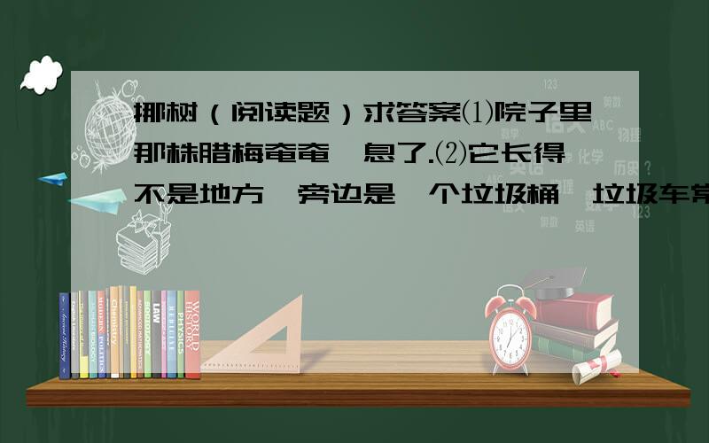 挪树（阅读题）求答案⑴院子里那株腊梅奄奄一息了.⑵它长得不是地方,旁边是一个垃圾桶,垃圾车常年地擦它、蹭它、碾它,原来风姿飘逸的它,便渐渐枝折叶落,瘦弱得仅剩可怜巴巴几条筋,眼