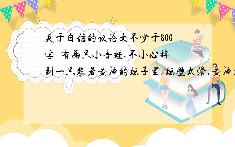 关于自信的议论文不少于800字  有两只小青蛙,不小心掉到一只装着黄油的坛子里.坛壁太滑,黄油太黏,两只青蛙跳不出来.不过黄油搅动到一定程度会凝固,青蛙如果踩在凝固的黄油上就能跳出