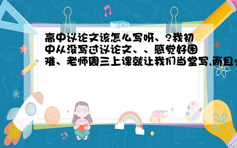 高中议论文该怎么写呀、?我初中从没写过议论文、、感觉好困难、老师周三上课就让我们当堂写,而且必须当堂交、、有谁能提供一些名人事例当素材呀、最好别太老套、谢啦