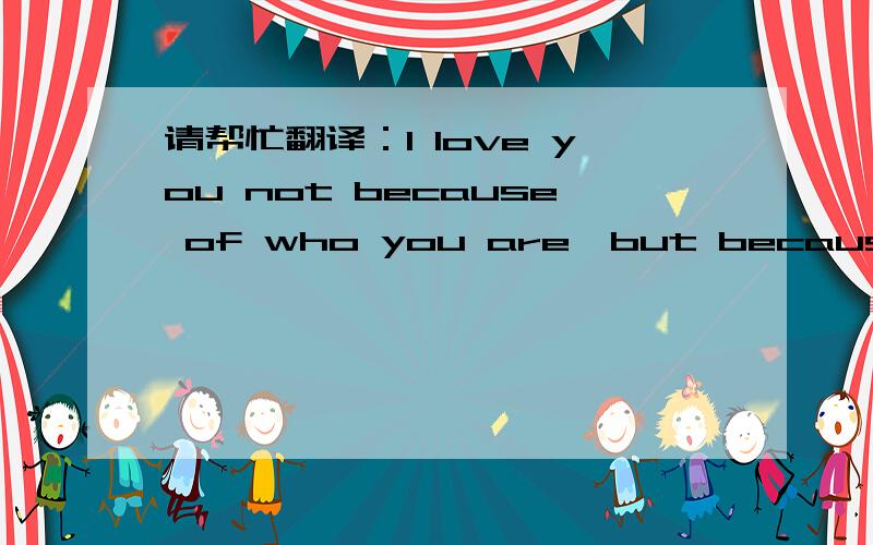 请帮忙翻译：I love you not because of who you are,but because of who I am when I am with you