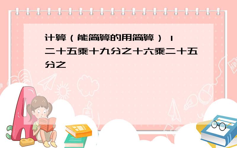 计算（能简算的用简算） 1、二十五乘十九分之十六乘二十五分之一