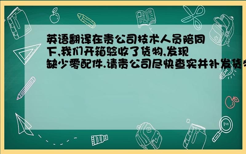 英语翻译在贵公司技术人员陪同下,我们开箱验收了货物,发现缺少零配件.请贵公司尽快查实并补发货物.此致敬礼!