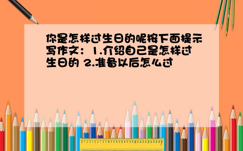 你是怎样过生日的呢按下面提示写作文：1.介绍自己是怎样过生日的 2.准备以后怎么过