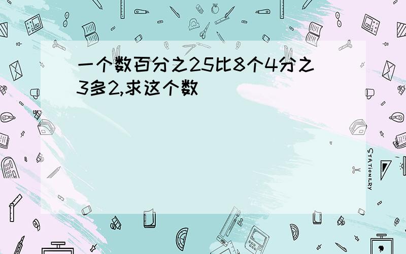 一个数百分之25比8个4分之3多2,求这个数