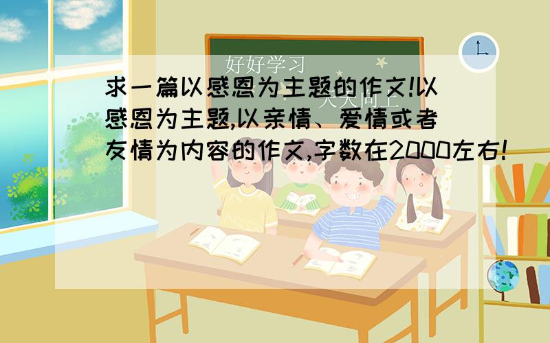 求一篇以感恩为主题的作文!以感恩为主题,以亲情、爱情或者友情为内容的作文,字数在2000左右!