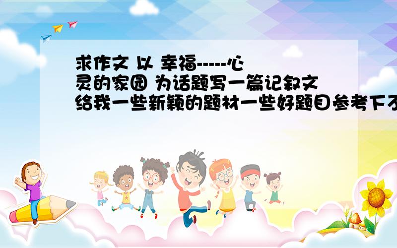 求作文 以 幸福-----心灵的家园 为话题写一篇记叙文给我一些新颖的题材一些好题目参考下不要把文章复制过来,题材.我需要别人点一下