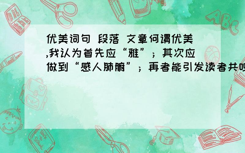 优美词句 段落 文章何谓优美,我认为首先应“雅”；其次应做到“感人肺腑”；再者能引发读者共鸣.只有做到以上三点才能称谓好文章!