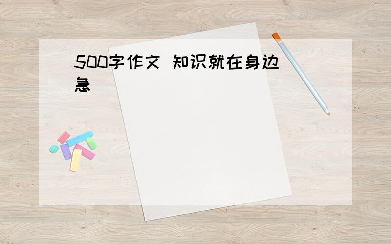 500字作文 知识就在身边 急