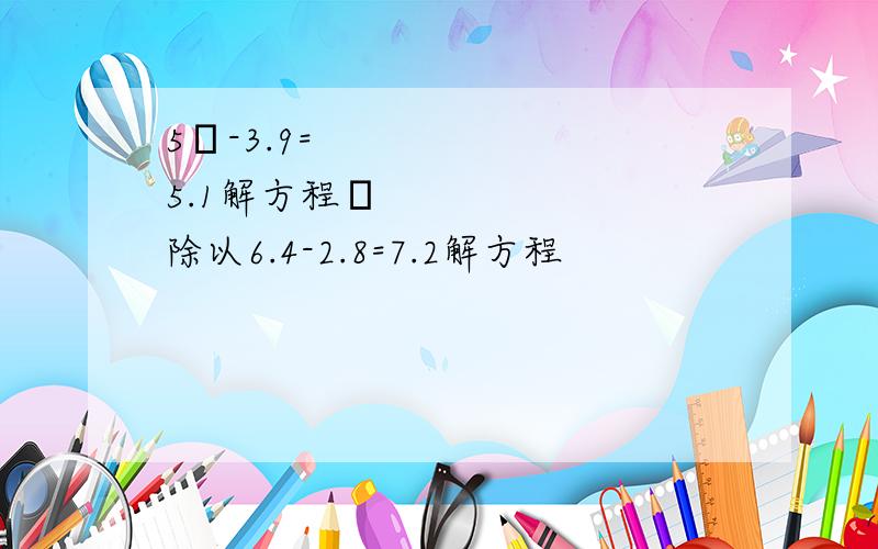 5✘-3.9=5.1解方程✘除以6.4-2.8=7.2解方程