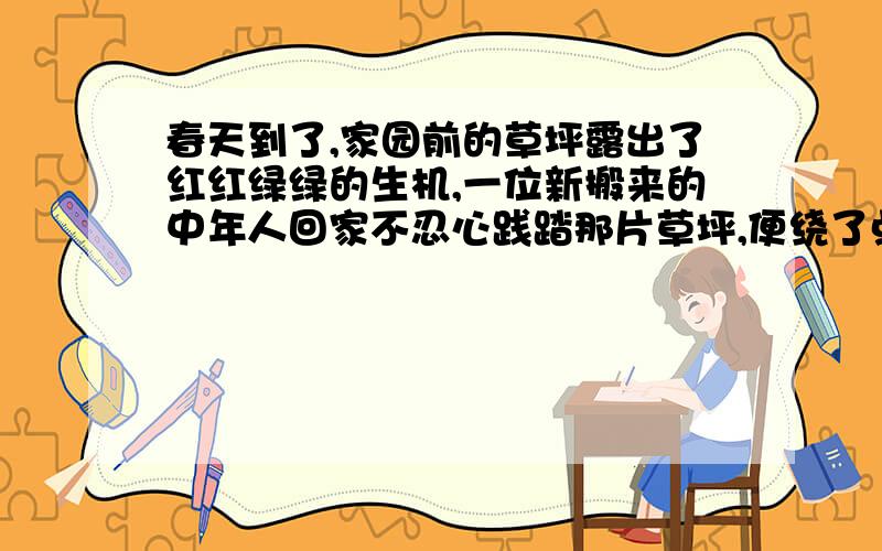 春天到了,家园前的草坪露出了红红绿绿的生机,一位新搬来的中年人回家不忍心践踏那片草坪,便绕了点路.没想到刚上楼时邻居老太太微笑着迎上来,一番话让中年人颇感意外：“我整天都在