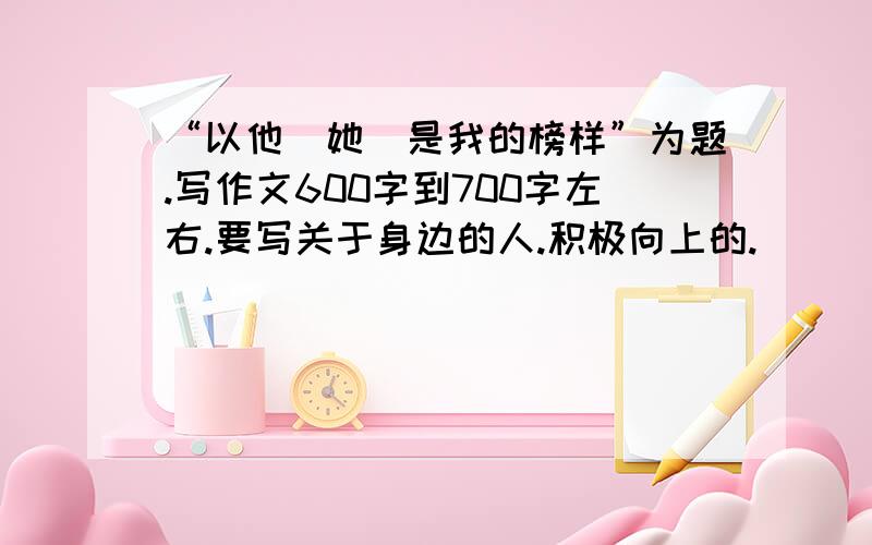 “以他（她）是我的榜样”为题.写作文600字到700字左右.要写关于身边的人.积极向上的.