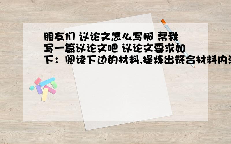 朋友们 议论文怎么写啊 帮我写一篇议论文吧 议论文要求如下：阅读下边的材料,提炼出符合材料内涵的观点,写一篇议论文.要求：600一800字,观点明确,层次清楚.材料：大海中有航标灯,它照亮