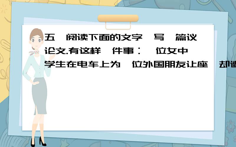 五、阅读下面的文字,写一篇议论文.有这样一件事：一位女中学生在电车上为一位外国朋友让座,却遭到几个青年人的嘲笑：“真是崇洋媚外!”为此,引发了一场争论.有人说,这名女中学生讲究