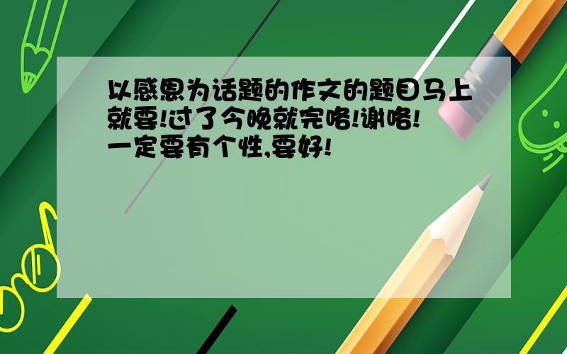 以感恩为话题的作文的题目马上就要!过了今晚就完咯!谢咯!一定要有个性,要好!